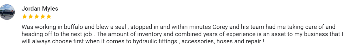 Google review from Jordan Myles, five stars, "Was working in buffalo and blew a seal , stopped in and within minutes Corey and his team had me taking care of and heading off to the next job . The amount of inventory and combined years of experience is an asset to my business that I will always choose first when it comes to hydraulic fittings , accessories, hoses and repair !"