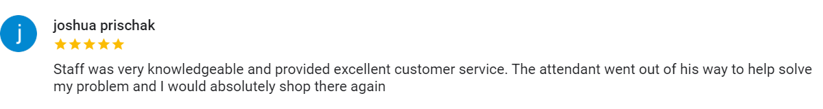 Google review from joshua prischak, five stars, "Staff was very knowledgeable and provided excellent customer service. The attendant went out of his way to help solve my problem and I would absolutely shop there again"