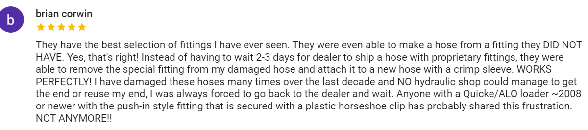Google review from Brian Corwin, five stars, "They have the best selection of fittings I have ever seen. They were even able to make a hose from a fitting they DID NOT HAVE. Yes, that's right! Instead of having to wait 2-3 days for dealer to ship a hose with proprietary fittings, they were able to remove the special fitting from my damaged hose and attach it to a new hose with a crimp sleeve. WORKS PERFECTLY! I have damaged these hoses many times over the last decade and NO hydraulic shop could manage to get the end or reuse my end, I was always forced to go back to the dealer and wait. Anyone with a Quicke/ALO loader ~2008 or newer with the push-in style fitting that is secured with a plastic horseshoe clip has probably shared this frustration. NOT ANYMORE!!"